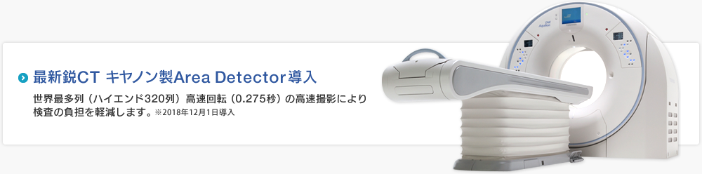 最新鋭CT キャノン製Area Detector導入　世界最多列（ハイエンド320列）高速回転（0.275秒）の高速撮影により検査の負担を軽減します。※2018年12月1日導入