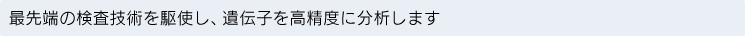 最先端の検査技術を駆使し、遺伝子を高精度に分析します
