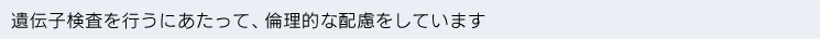 遺伝子検査を行うにあたって、倫理的な配慮をしています