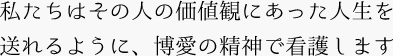 私たちはその人の価値観にあった人生を送れるように、博愛の精神で看護します